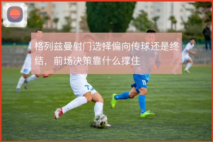 格列兹曼射门选择偏向传球还是终结,前场决策靠什么撑住