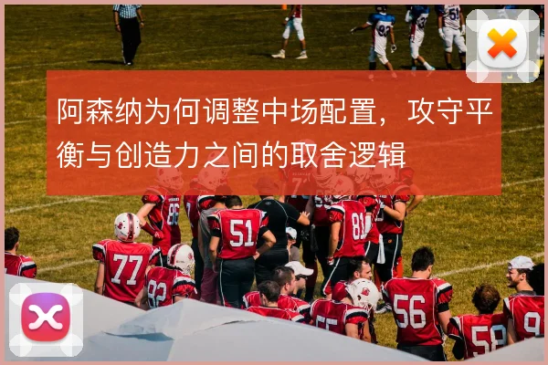 阿森纳为何调整中场配置，攻守平衡与创造力之间的取舍逻辑