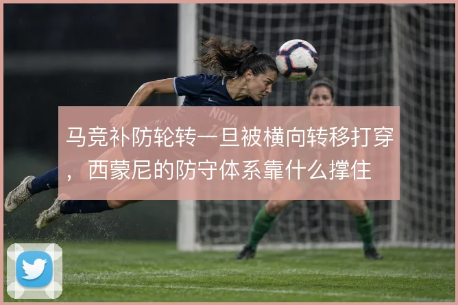 马竞补防轮转一旦被横向转移打穿,西蒙尼的防守体系靠什么撑住