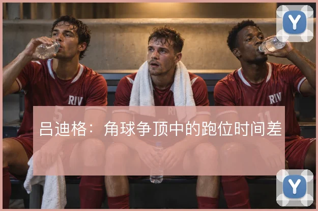 吕迪格:角球争顶中的跑位时间差