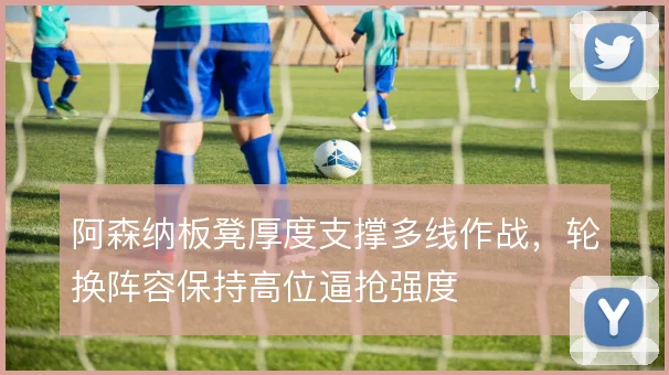 阿森纳板凳厚度支撑多线作战,轮换阵容保持高位逼抢强度