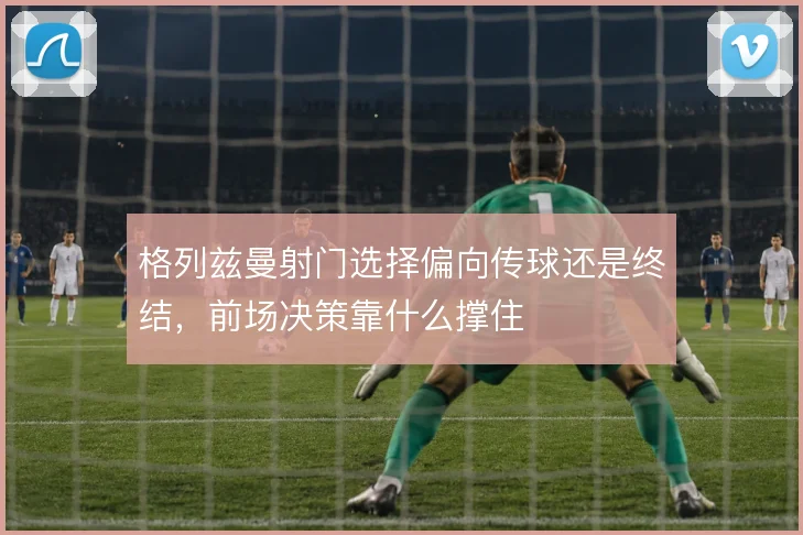 格列兹曼射门选择偏向传球还是终结,前场决策靠什么撑住