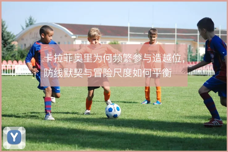 卡拉菲奥里为何频繁参与造越位,防线默契与冒险尺度如何平衡