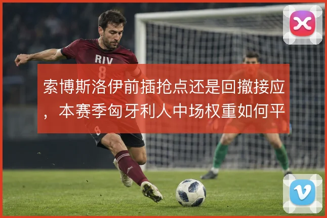 索博斯洛伊前插抢点还是回撤接应，本赛季匈牙利人中场权重如何平衡