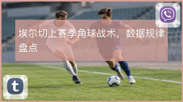 埃尔切上赛季角球战术,数据规律盘点
